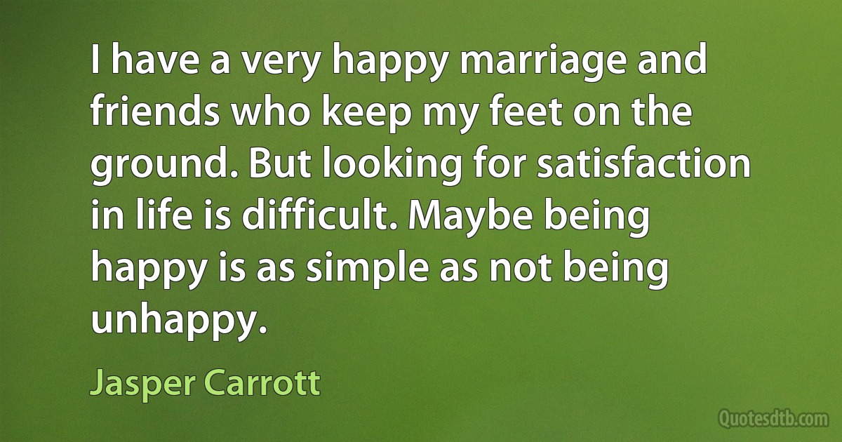 I have a very happy marriage and friends who keep my feet on the ground. But looking for satisfaction in life is difficult. Maybe being happy is as simple as not being unhappy. (Jasper Carrott)