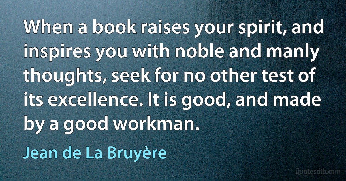 When a book raises your spirit, and inspires you with noble and manly thoughts, seek for no other test of its excellence. It is good, and made by a good workman. (Jean de La Bruyère)