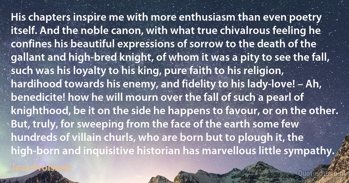 His chapters inspire me with more enthusiasm than even poetry itself. And the noble canon, with what true chivalrous feeling he confines his beautiful expressions of sorrow to the death of the gallant and high-bred knight, of whom it was a pity to see the fall, such was his loyalty to his king, pure faith to his religion, hardihood towards his enemy, and fidelity to his lady-love! – Ah, benedicite! how he will mourn over the fall of such a pearl of knighthood, be it on the side he happens to favour, or on the other. But, truly, for sweeping from the face of the earth some few hundreds of villain churls, who are born but to plough it, the high-born and inquisitive historian has marvellous little sympathy. (Jean Froissart)