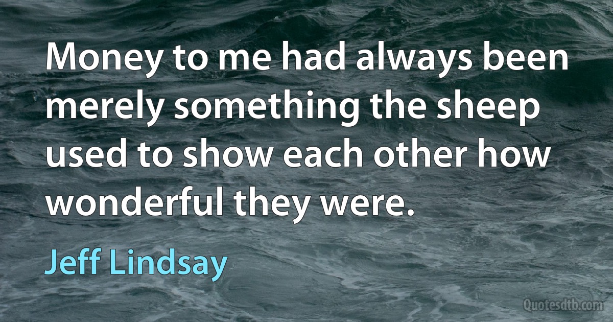 Money to me had always been merely something the sheep used to show each other how wonderful they were. (Jeff Lindsay)