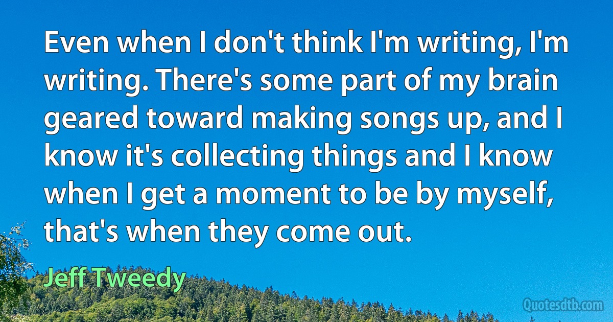 Even when I don't think I'm writing, I'm writing. There's some part of my brain geared toward making songs up, and I know it's collecting things and I know when I get a moment to be by myself, that's when they come out. (Jeff Tweedy)