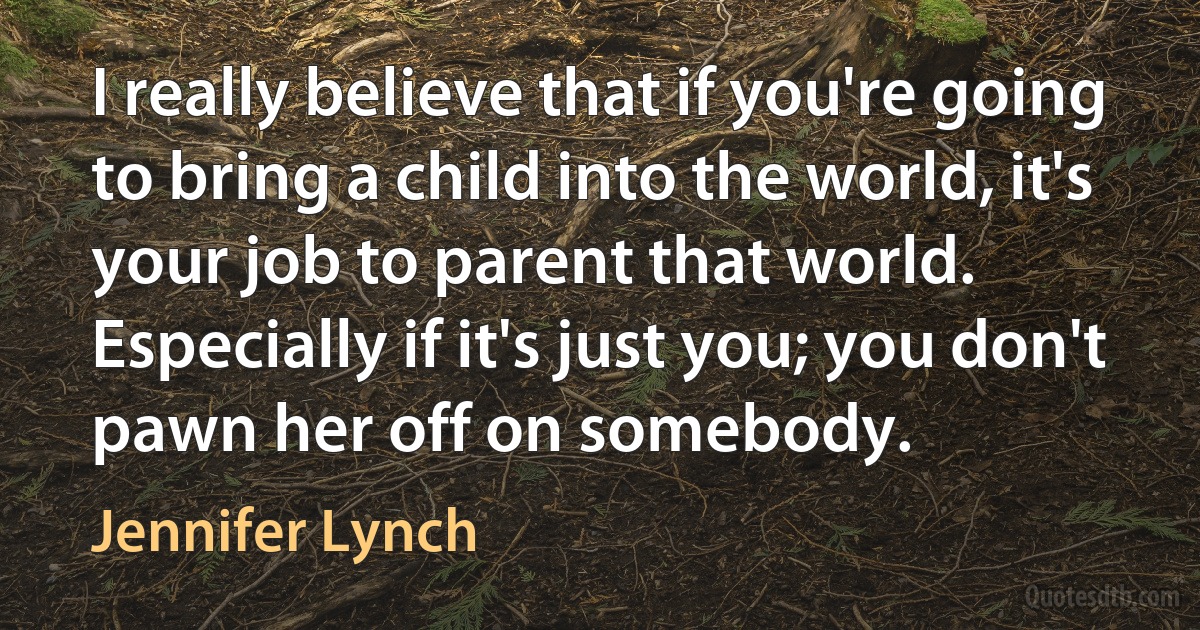 I really believe that if you're going to bring a child into the world, it's your job to parent that world. Especially if it's just you; you don't pawn her off on somebody. (Jennifer Lynch)