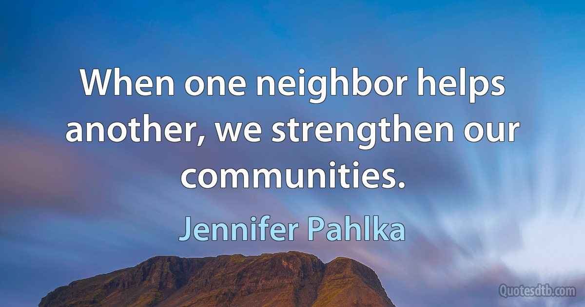 When one neighbor helps another, we strengthen our communities. (Jennifer Pahlka)