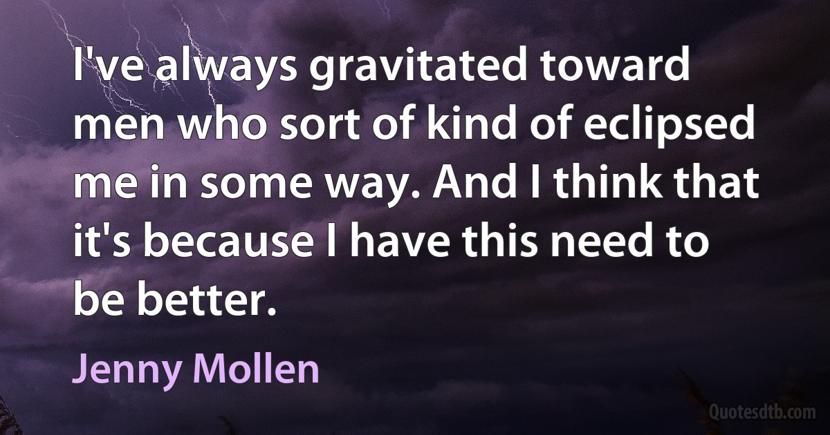 I've always gravitated toward men who sort of kind of eclipsed me in some way. And I think that it's because I have this need to be better. (Jenny Mollen)