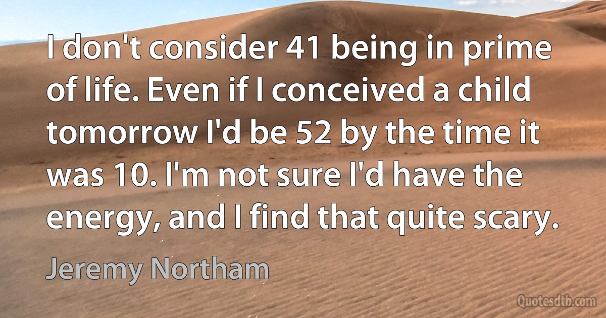 I don't consider 41 being in prime of life. Even if I conceived a child tomorrow I'd be 52 by the time it was 10. I'm not sure I'd have the energy, and I find that quite scary. (Jeremy Northam)