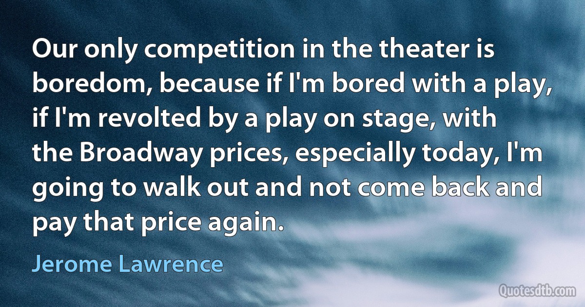 Our only competition in the theater is boredom, because if I'm bored with a play, if I'm revolted by a play on stage, with the Broadway prices, especially today, I'm going to walk out and not come back and pay that price again. (Jerome Lawrence)