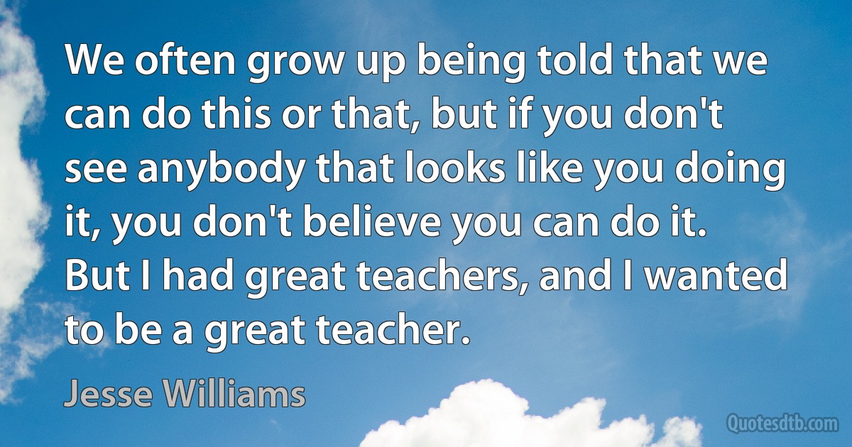 We often grow up being told that we can do this or that, but if you don't see anybody that looks like you doing it, you don't believe you can do it. But I had great teachers, and I wanted to be a great teacher. (Jesse Williams)