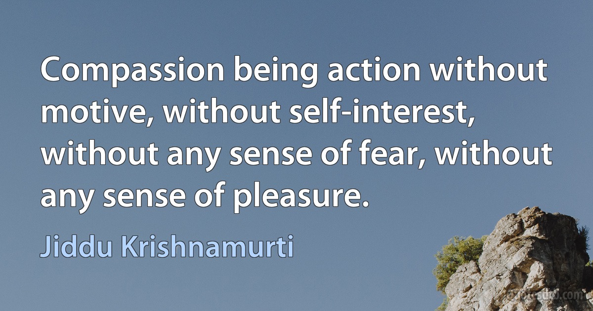 Compassion being action without motive, without self-interest, without any sense of fear, without any sense of pleasure. (Jiddu Krishnamurti)