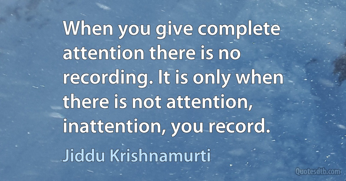 When you give complete attention there is no recording. It is only when there is not attention, inattention, you record. (Jiddu Krishnamurti)