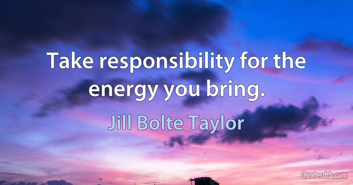 Take responsibility for the energy you bring. (Jill Bolte Taylor)