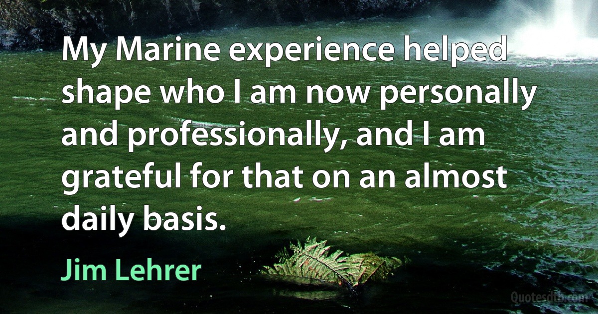 My Marine experience helped shape who I am now personally and professionally, and I am grateful for that on an almost daily basis. (Jim Lehrer)