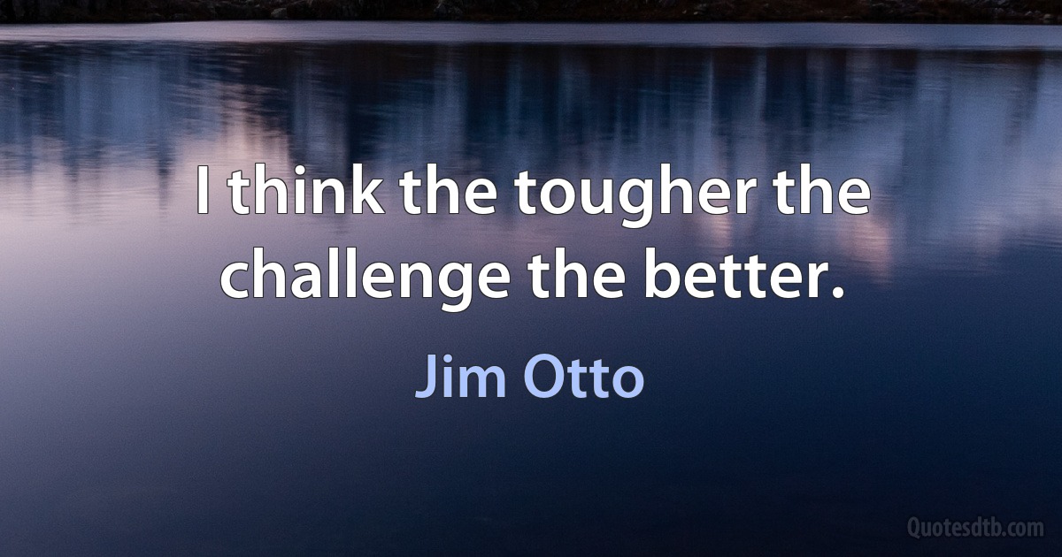 I think the tougher the challenge the better. (Jim Otto)