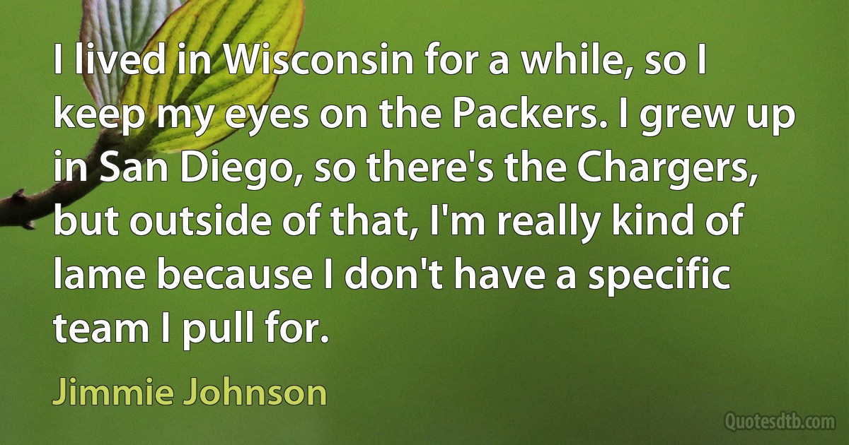 I lived in Wisconsin for a while, so I keep my eyes on the Packers. I grew up in San Diego, so there's the Chargers, but outside of that, I'm really kind of lame because I don't have a specific team I pull for. (Jimmie Johnson)