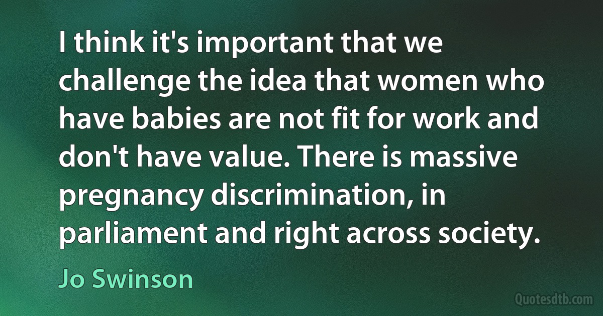 I think it's important that we challenge the idea that women who have babies are not fit for work and don't have value. There is massive pregnancy discrimination, in parliament and right across society. (Jo Swinson)