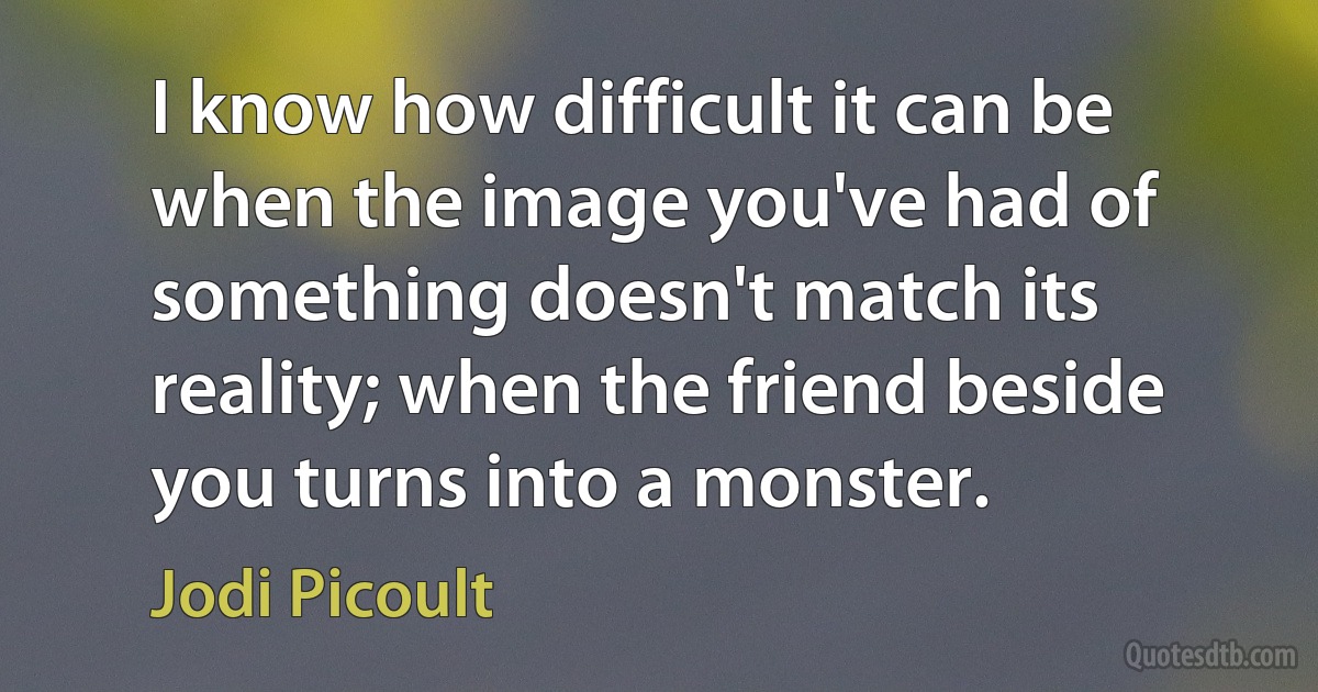 I know how difficult it can be when the image you've had of something doesn't match its reality; when the friend beside you turns into a monster. (Jodi Picoult)