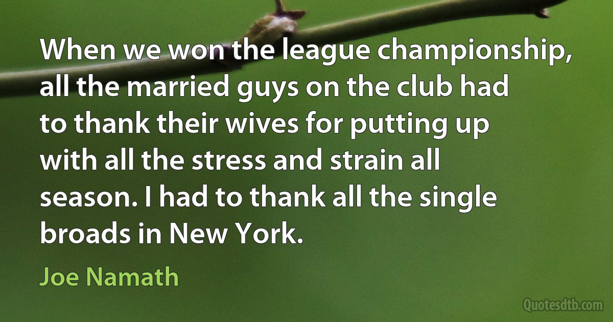 When we won the league championship, all the married guys on the club had to thank their wives for putting up with all the stress and strain all season. I had to thank all the single broads in New York. (Joe Namath)