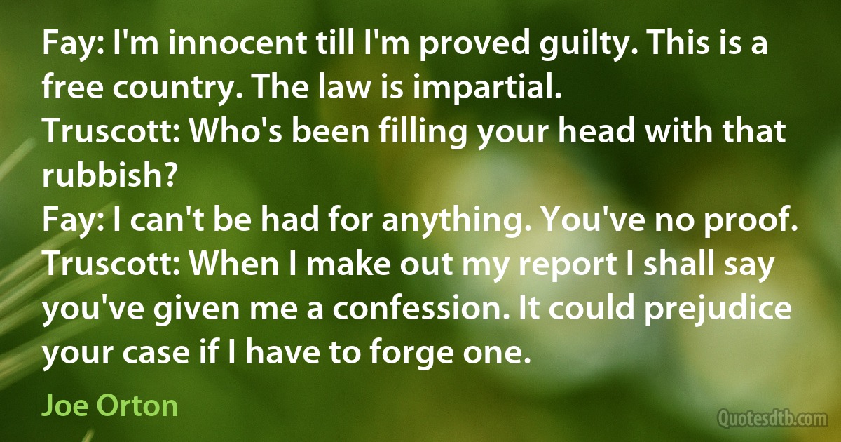 Fay: I'm innocent till I'm proved guilty. This is a free country. The law is impartial.
Truscott: Who's been filling your head with that rubbish?
Fay: I can't be had for anything. You've no proof.
Truscott: When I make out my report I shall say you've given me a confession. It could prejudice your case if I have to forge one. (Joe Orton)