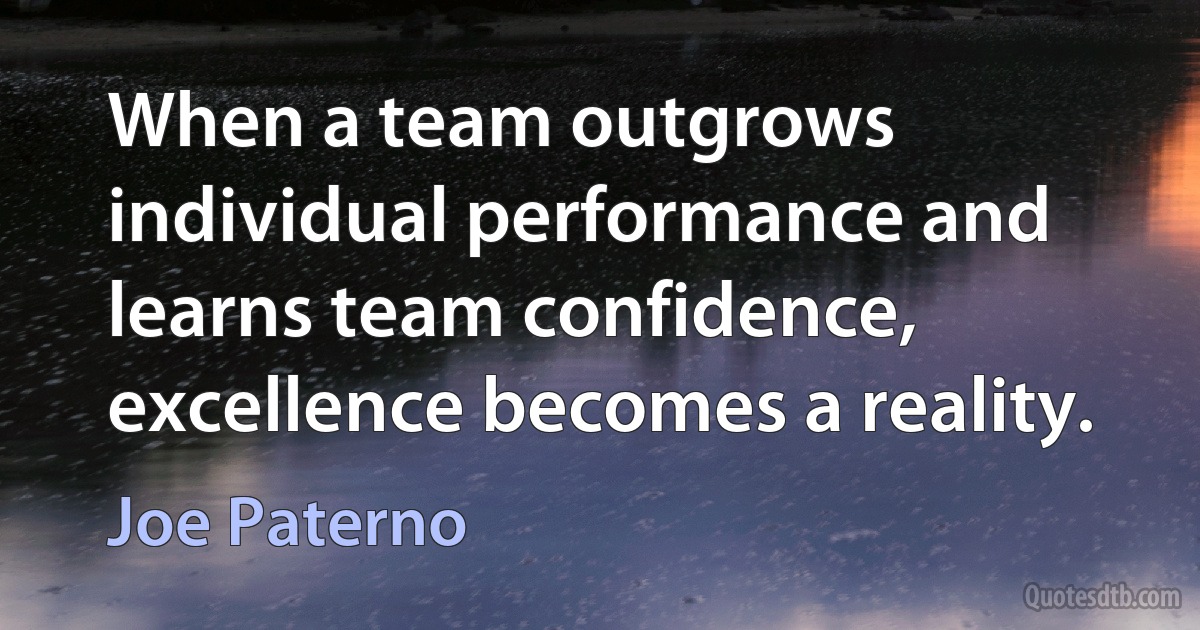 When a team outgrows individual performance and learns team confidence, excellence becomes a reality. (Joe Paterno)