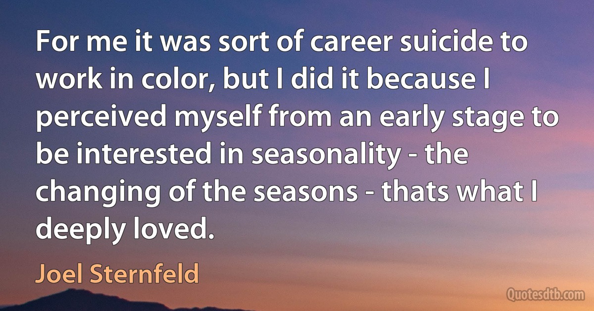 For me it was sort of career suicide to work in color, but I did it because I perceived myself from an early stage to be interested in seasonality - the changing of the seasons - thats what I deeply loved. (Joel Sternfeld)