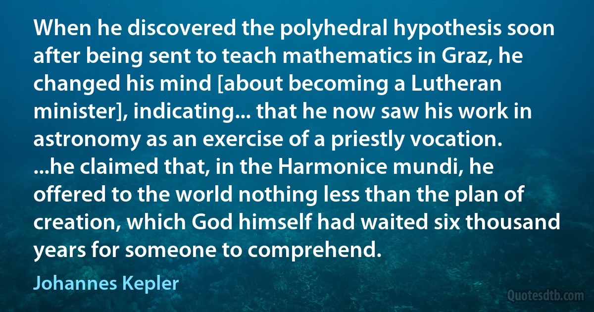 When he discovered the polyhedral hypothesis soon after being sent to teach mathematics in Graz, he changed his mind [about becoming a Lutheran minister], indicating... that he now saw his work in astronomy as an exercise of a priestly vocation. ...he claimed that, in the Harmonice mundi, he offered to the world nothing less than the plan of creation, which God himself had waited six thousand years for someone to comprehend. (Johannes Kepler)