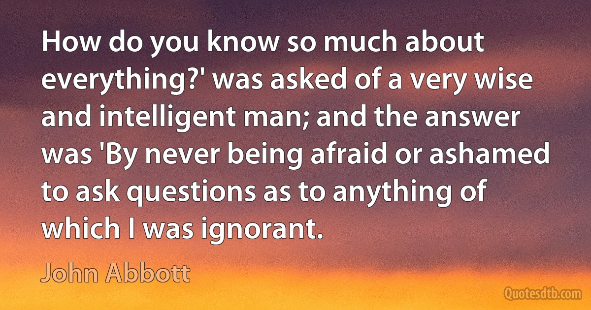 How do you know so much about everything?' was asked of a very wise and intelligent man; and the answer was 'By never being afraid or ashamed to ask questions as to anything of which I was ignorant. (John Abbott)