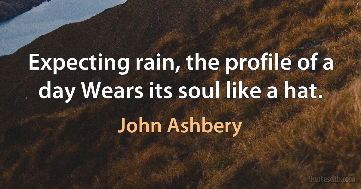 Expecting rain, the profile of a day Wears its soul like a hat. (John Ashbery)