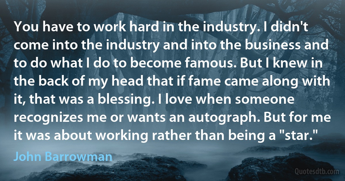 You have to work hard in the industry. I didn't come into the industry and into the business and to do what I do to become famous. But I knew in the back of my head that if fame came along with it, that was a blessing. I love when someone recognizes me or wants an autograph. But for me it was about working rather than being a "star." (John Barrowman)