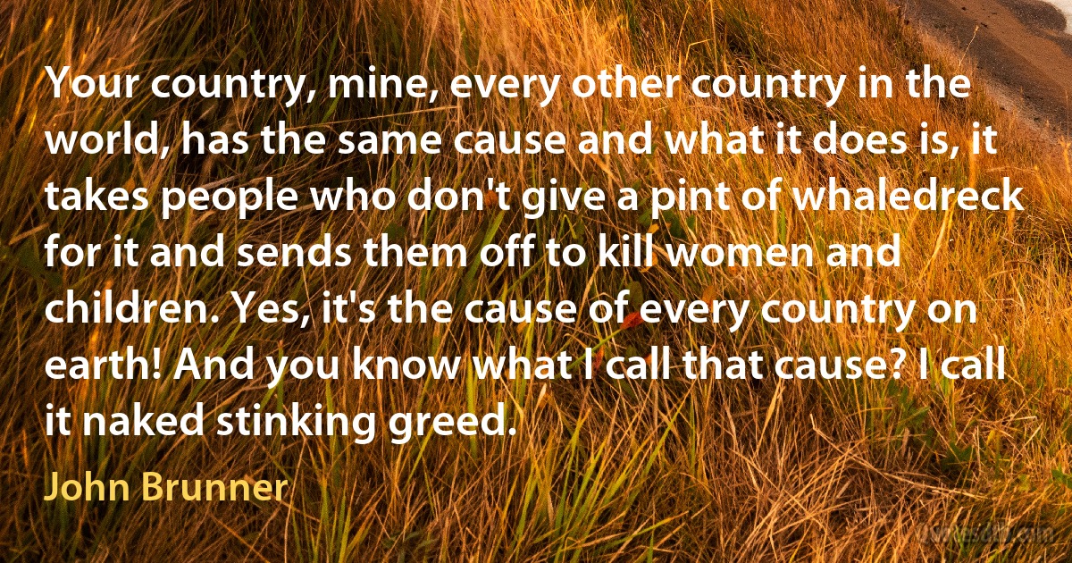 Your country, mine, every other country in the world, has the same cause and what it does is, it takes people who don't give a pint of whaledreck for it and sends them off to kill women and children. Yes, it's the cause of every country on earth! And you know what I call that cause? I call it naked stinking greed. (John Brunner)