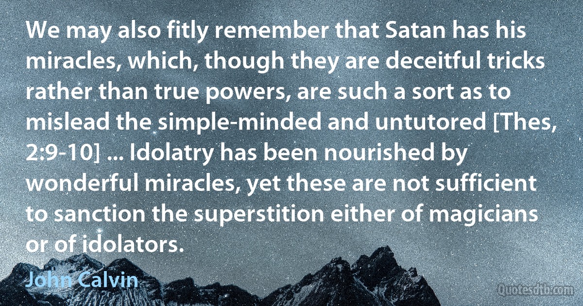 We may also fitly remember that Satan has his miracles, which, though they are deceitful tricks rather than true powers, are such a sort as to mislead the simple-minded and untutored [Thes, 2:9-10] ... Idolatry has been nourished by wonderful miracles, yet these are not sufficient to sanction the superstition either of magicians or of idolators. (John Calvin)