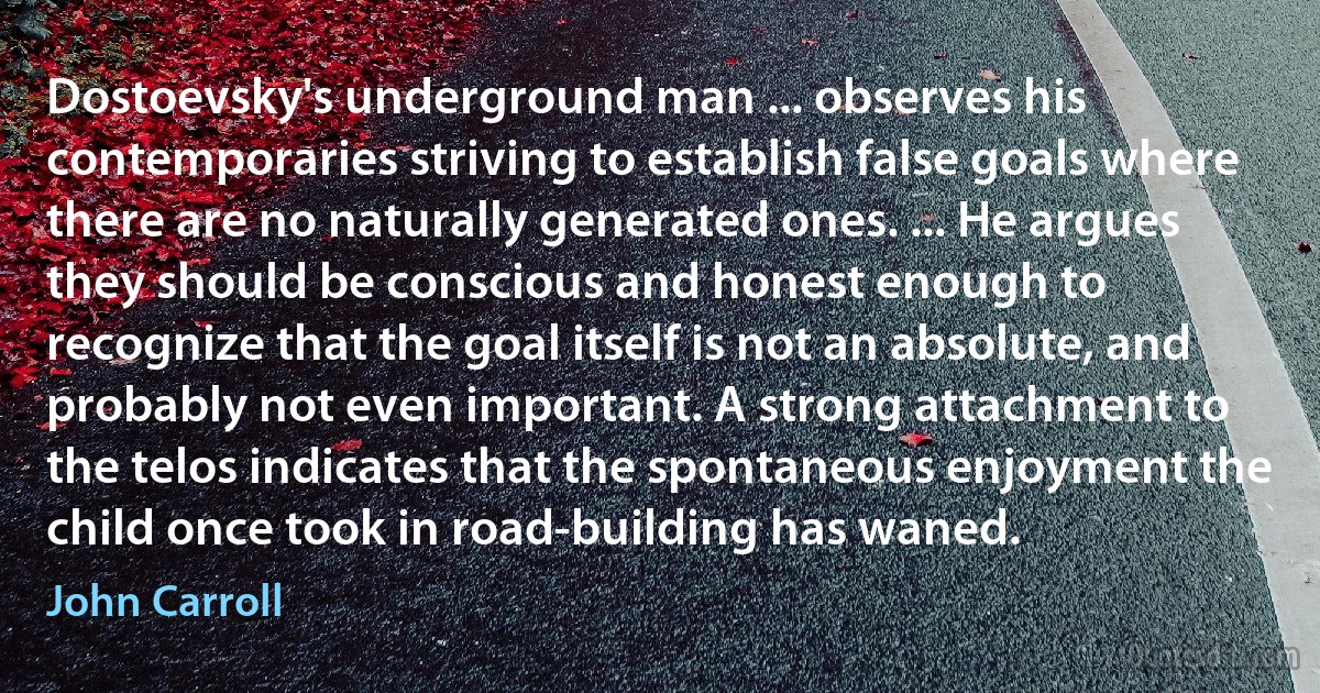 Dostoevsky's underground man ... observes his contemporaries striving to establish false goals where there are no naturally generated ones. ... He argues they should be conscious and honest enough to recognize that the goal itself is not an absolute, and probably not even important. A strong attachment to the telos indicates that the spontaneous enjoyment the child once took in road-building has waned. (John Carroll)