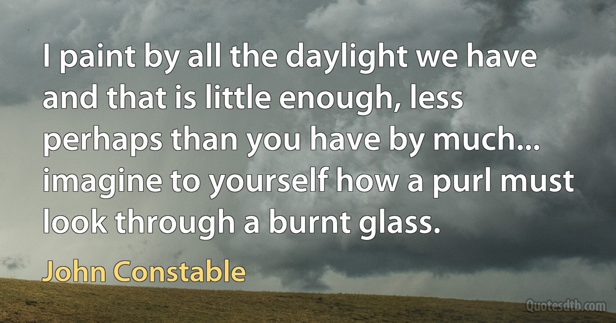 I paint by all the daylight we have and that is little enough, less perhaps than you have by much... imagine to yourself how a purl must look through a burnt glass. (John Constable)