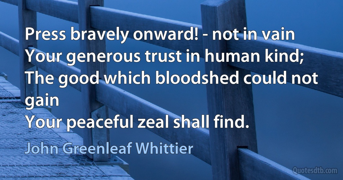 Press bravely onward! - not in vain
Your generous trust in human kind;
The good which bloodshed could not gain
Your peaceful zeal shall find. (John Greenleaf Whittier)