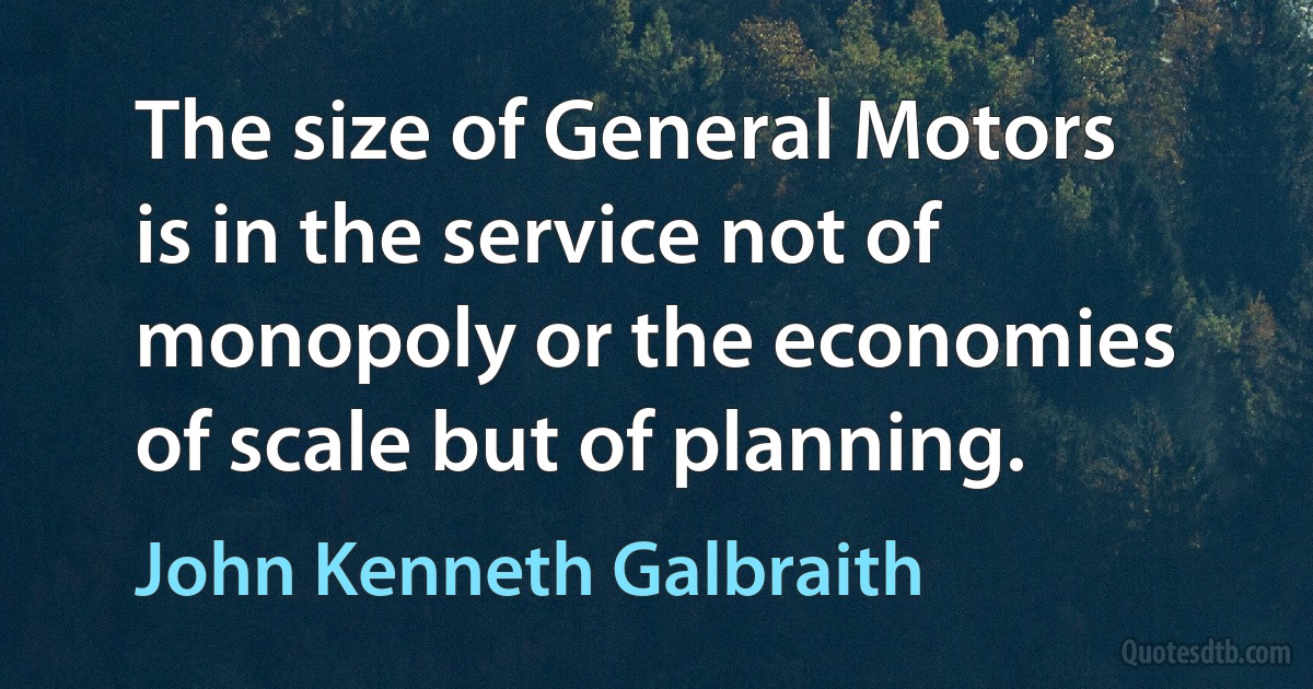 The size of General Motors is in the service not of monopoly or the economies of scale but of planning. (John Kenneth Galbraith)