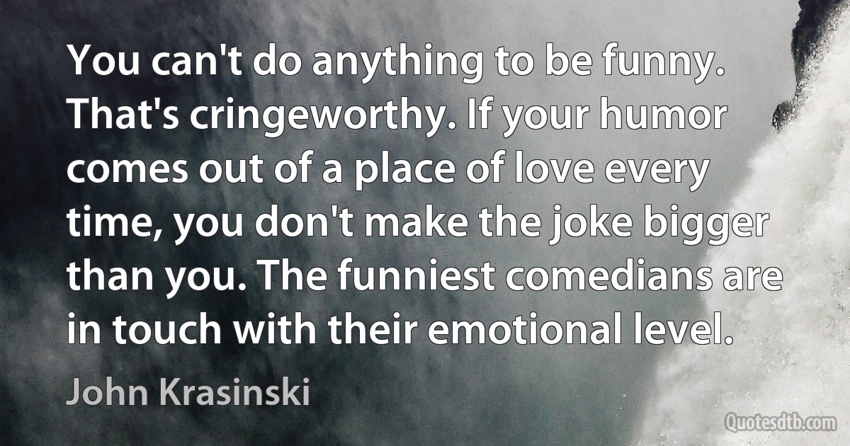 You can't do anything to be funny. That's cringeworthy. If your humor comes out of a place of love every time, you don't make the joke bigger than you. The funniest comedians are in touch with their emotional level. (John Krasinski)