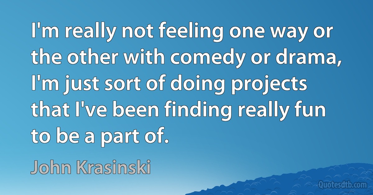 I'm really not feeling one way or the other with comedy or drama, I'm just sort of doing projects that I've been finding really fun to be a part of. (John Krasinski)