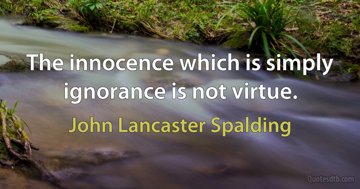 The innocence which is simply ignorance is not virtue. (John Lancaster Spalding)