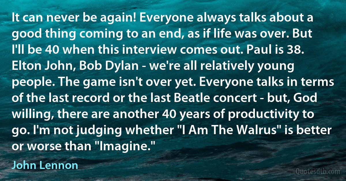 It can never be again! Everyone always talks about a good thing coming to an end, as if life was over. But I'll be 40 when this interview comes out. Paul is 38. Elton John, Bob Dylan - we're all relatively young people. The game isn't over yet. Everyone talks in terms of the last record or the last Beatle concert - but, God willing, there are another 40 years of productivity to go. I'm not judging whether "I Am The Walrus" is better or worse than "Imagine." (John Lennon)