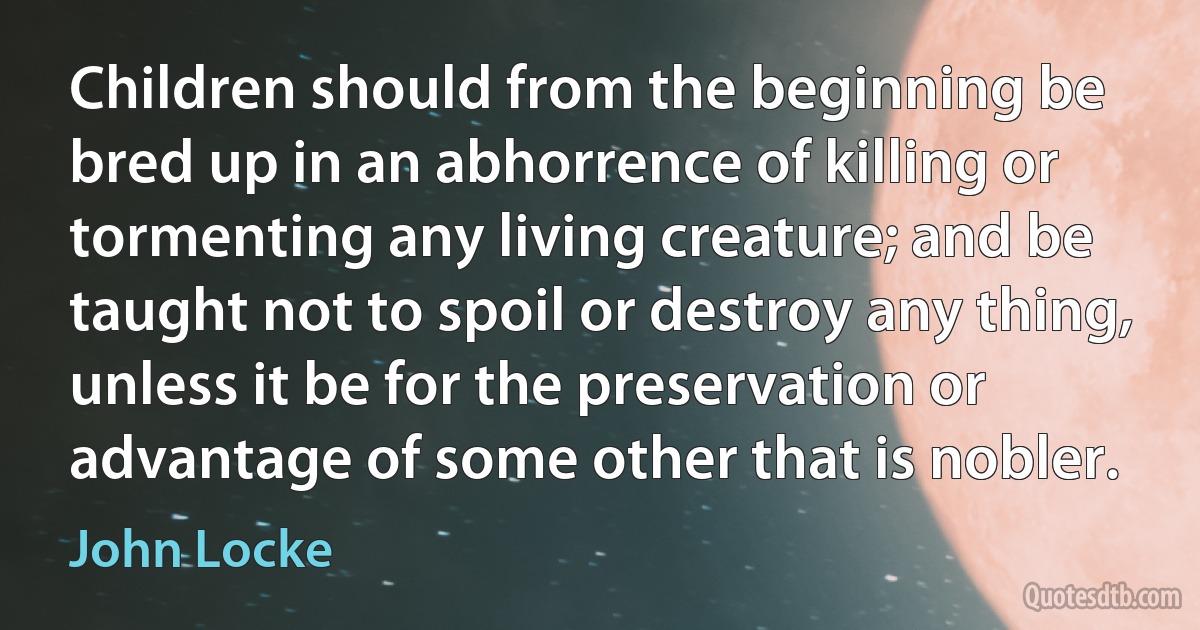 Children should from the beginning be bred up in an abhorrence of killing or tormenting any living creature; and be taught not to spoil or destroy any thing, unless it be for the preservation or advantage of some other that is nobler. (John Locke)