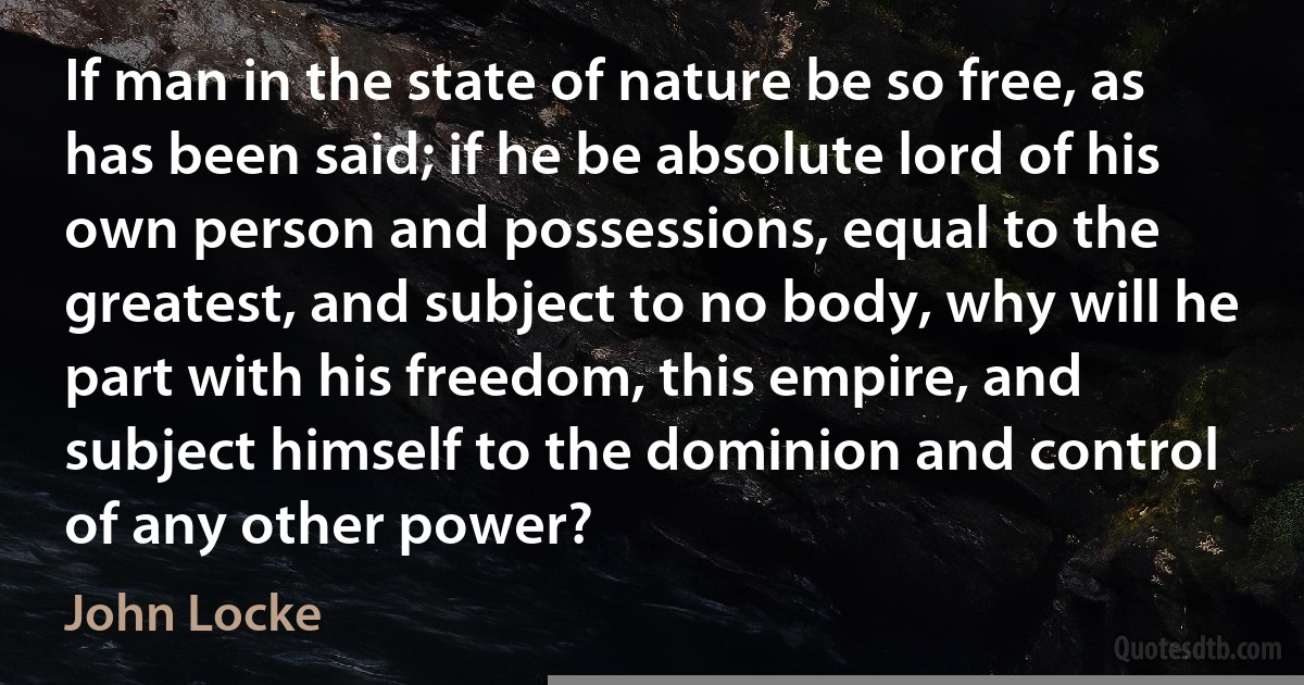 If man in the state of nature be so free, as has been said; if he be absolute lord of his own person and possessions, equal to the greatest, and subject to no body, why will he part with his freedom, this empire, and subject himself to the dominion and control of any other power? (John Locke)