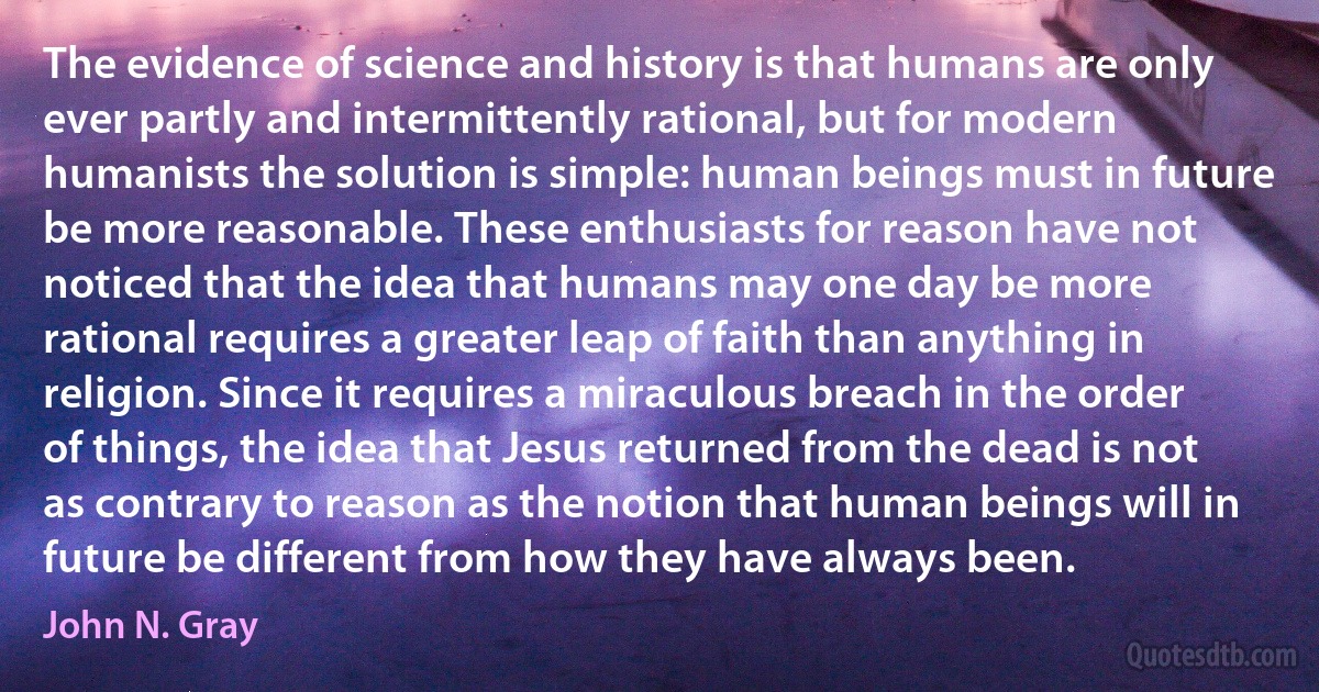 The evidence of science and history is that humans are only ever partly and intermittently rational, but for modern humanists the solution is simple: human beings must in future be more reasonable. These enthusiasts for reason have not noticed that the idea that humans may one day be more rational requires a greater leap of faith than anything in religion. Since it requires a miraculous breach in the order of things, the idea that Jesus returned from the dead is not as contrary to reason as the notion that human beings will in future be different from how they have always been. (John N. Gray)