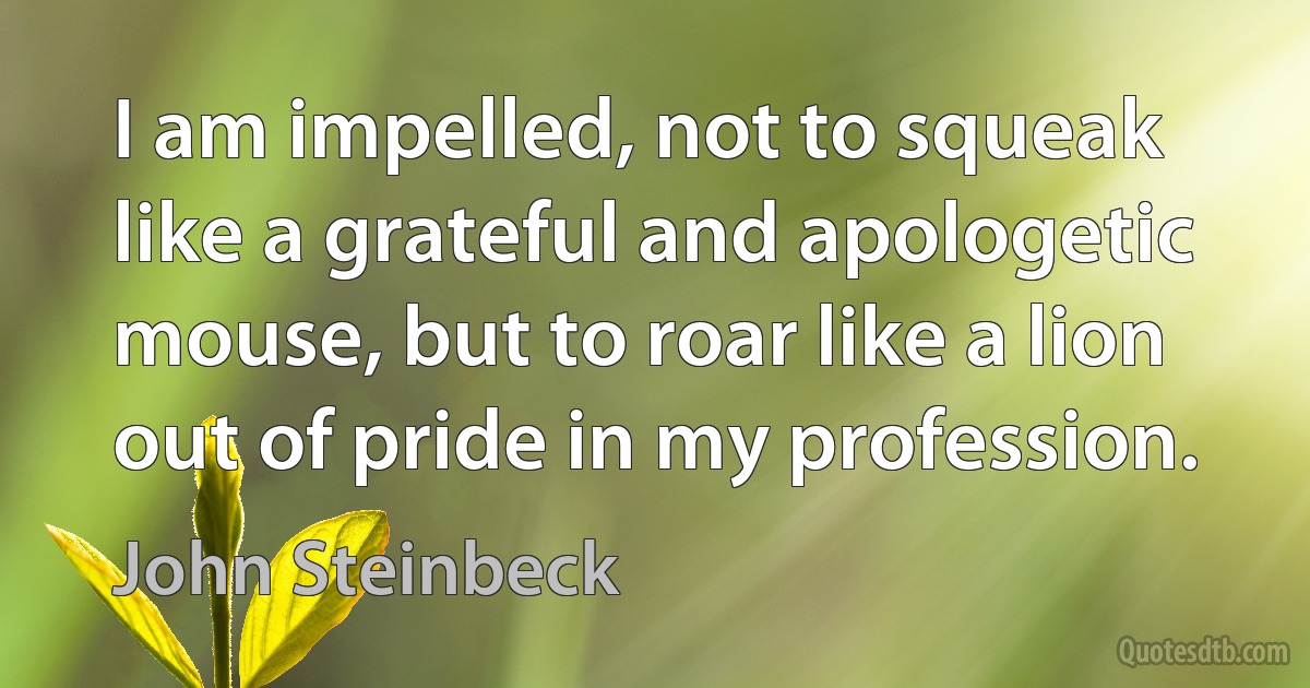 I am impelled, not to squeak like a grateful and apologetic mouse, but to roar like a lion out of pride in my profession. (John Steinbeck)