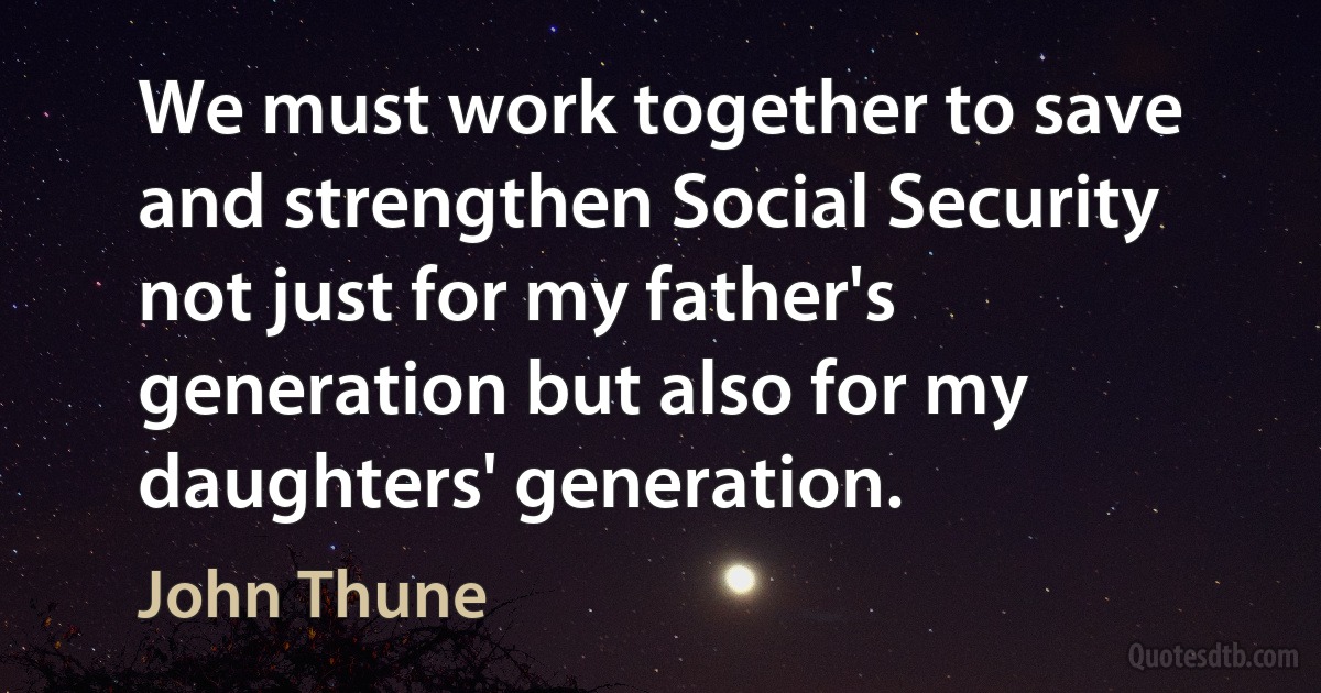 We must work together to save and strengthen Social Security not just for my father's generation but also for my daughters' generation. (John Thune)