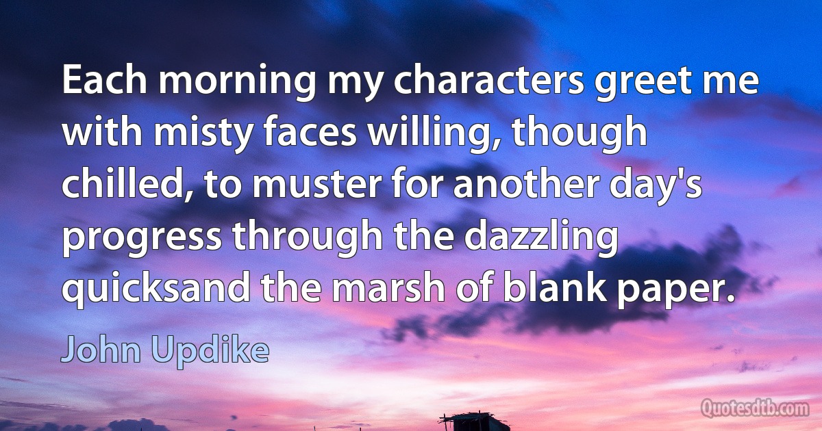 Each morning my characters greet me with misty faces willing, though chilled, to muster for another day's progress through the dazzling quicksand the marsh of blank paper. (John Updike)