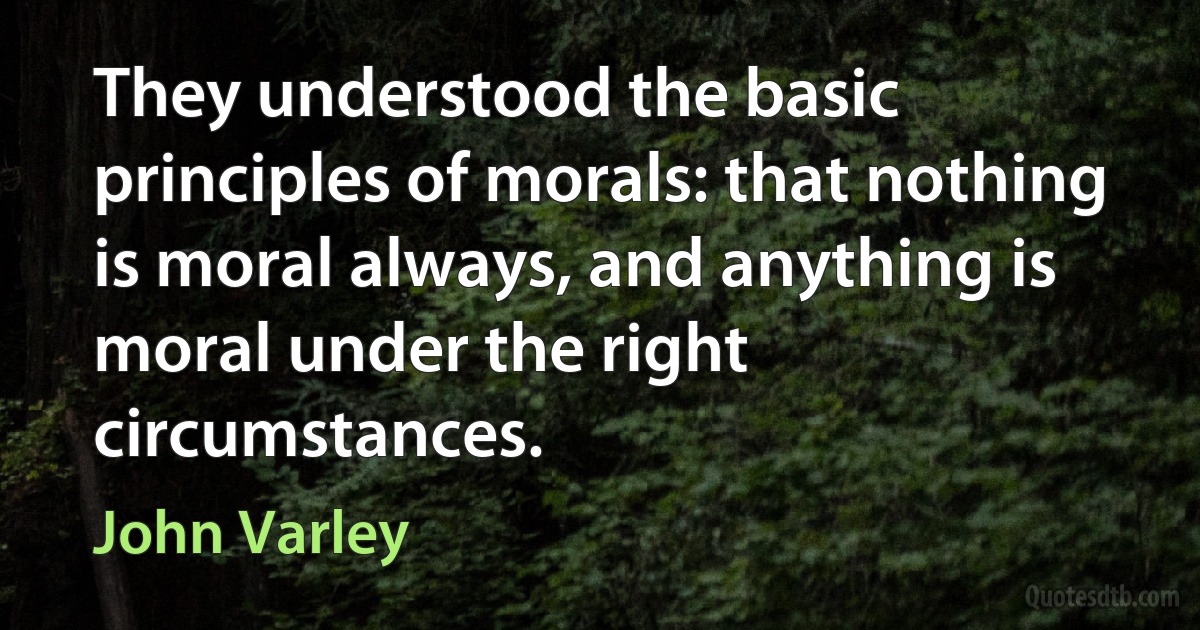 They understood the basic principles of morals: that nothing is moral always, and anything is moral under the right circumstances. (John Varley)