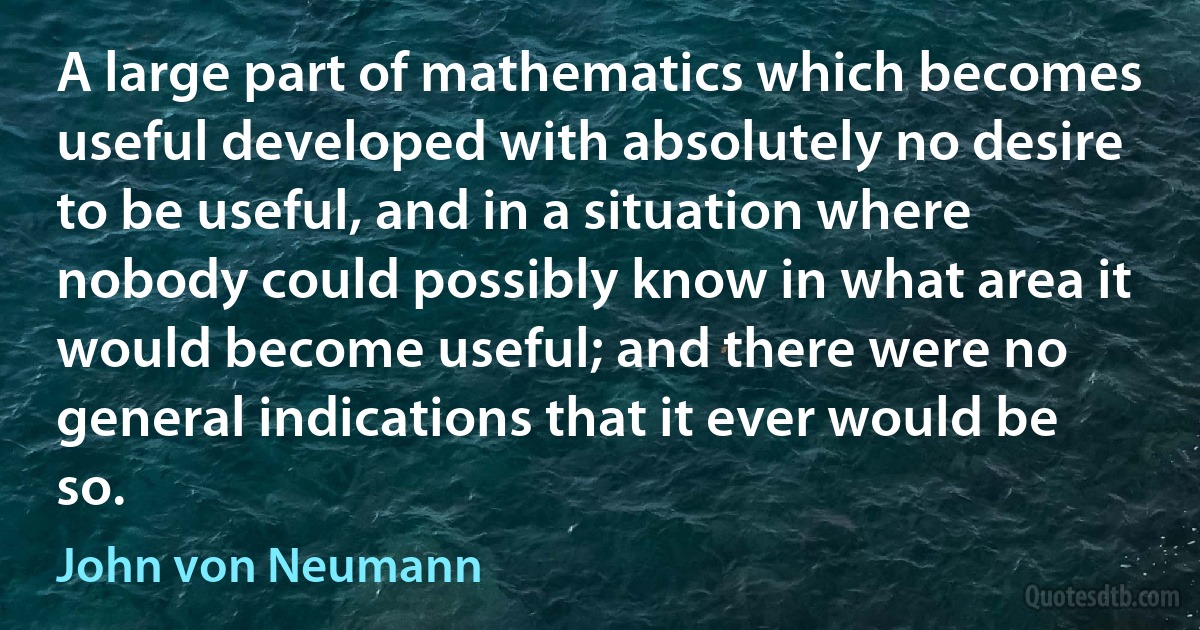 A large part of mathematics which becomes useful developed with absolutely no desire to be useful, and in a situation where nobody could possibly know in what area it would become useful; and there were no general indications that it ever would be so. (John von Neumann)