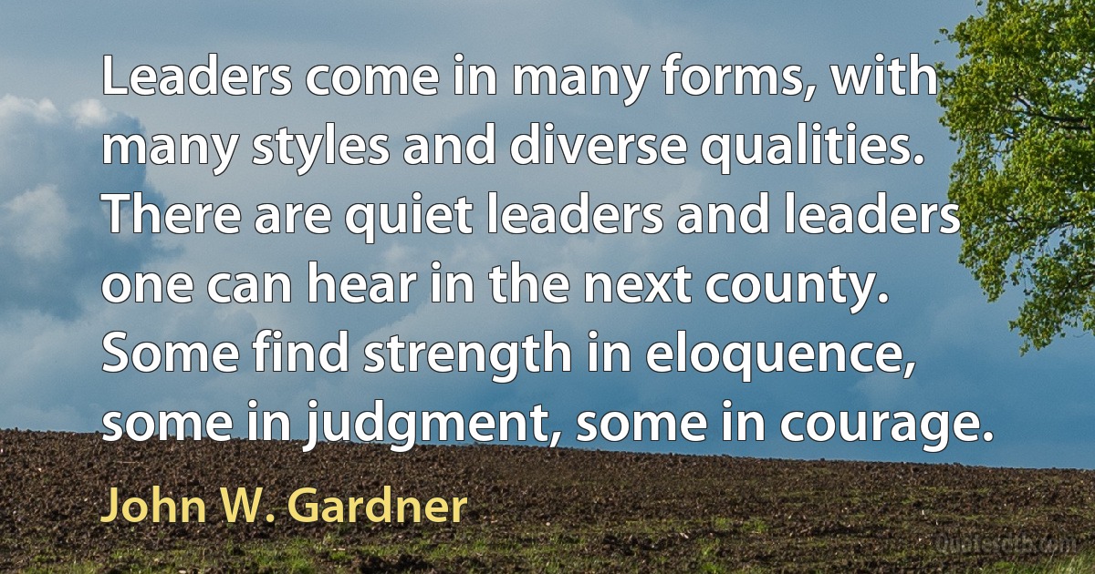 Leaders come in many forms, with many styles and diverse qualities. There are quiet leaders and leaders one can hear in the next county. Some find strength in eloquence, some in judgment, some in courage. (John W. Gardner)