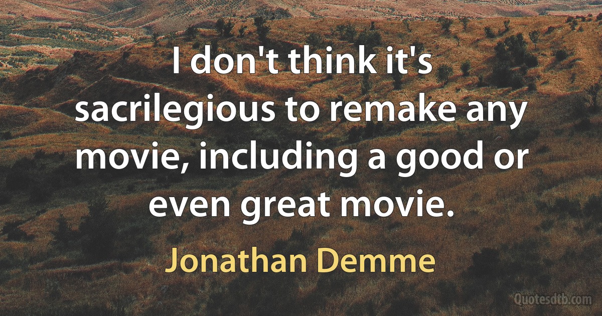 I don't think it's sacrilegious to remake any movie, including a good or even great movie. (Jonathan Demme)