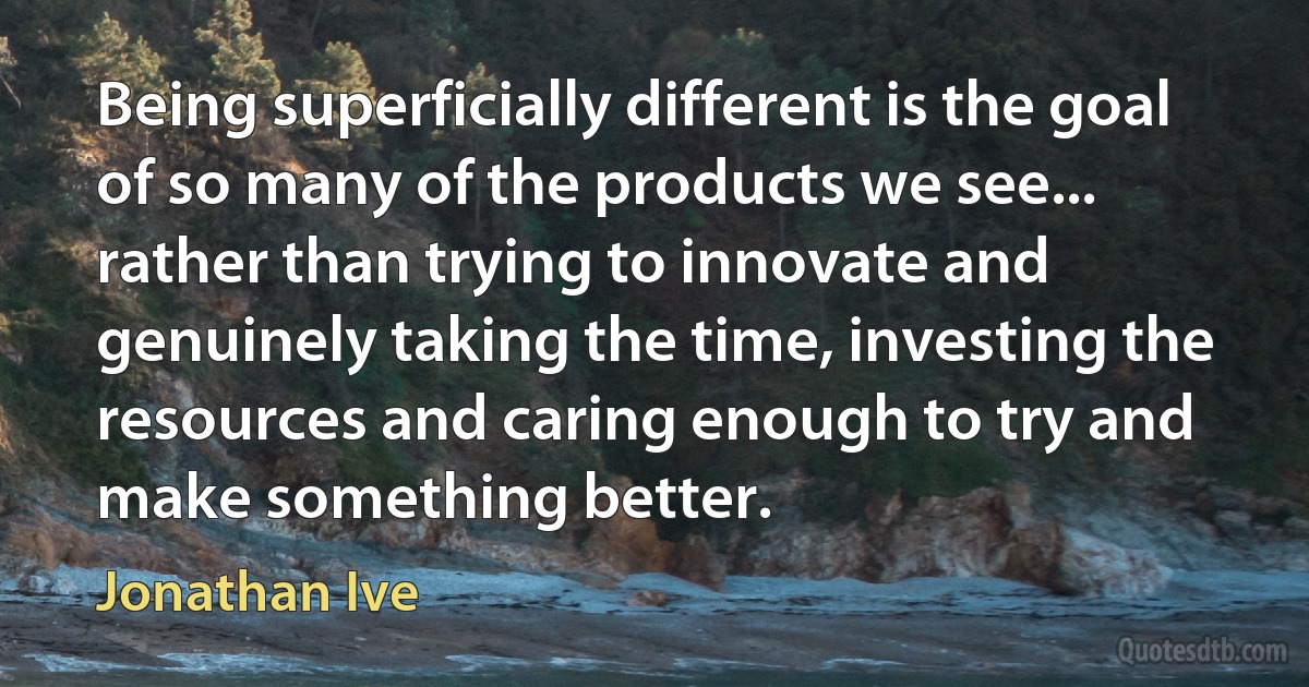 Being superficially different is the goal of so many of the products we see... rather than trying to innovate and genuinely taking the time, investing the resources and caring enough to try and make something better. (Jonathan Ive)