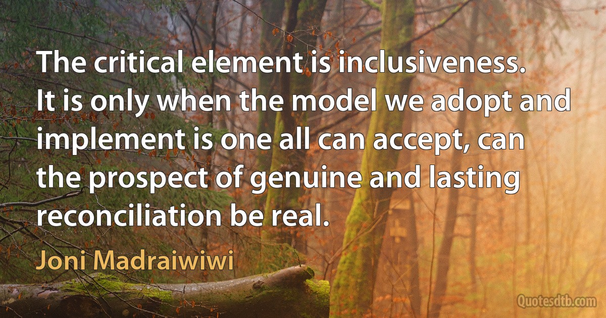 The critical element is inclusiveness. It is only when the model we adopt and implement is one all can accept, can the prospect of genuine and lasting reconciliation be real. (Joni Madraiwiwi)