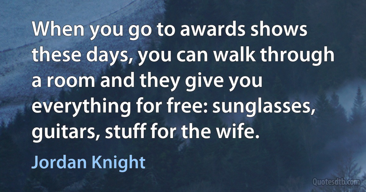 When you go to awards shows these days, you can walk through a room and they give you everything for free: sunglasses, guitars, stuff for the wife. (Jordan Knight)